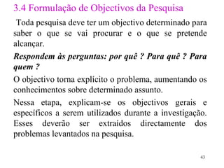 3 .4 Formulação de Objectivos da Pesquisa Toda pesquisa deve ter um objectivo determinado para saber o que se vai procurar e o que se pretende alcançar.  Respondem às perguntas: por quê ? Para quê ? Para quem ? O objectivo torna explícito o problema, aumentando os conhecimentos sobre determinado assunto. Nessa etapa, explicam-se os objectivos gerais e específicos a serem utilizados durante a investigação. Esses deverão ser extraídos directamente dos problemas levantados na pesquisa.  