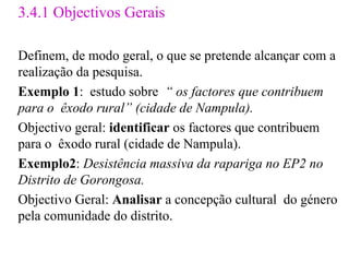 3.4.1 Objectivos Gerais Definem, de modo geral, o que se pretende alcançar com a realização da pesquisa. Exemplo 1 :  estudo sobre  “ os factores que contribuem para o  êxodo rural” (cidade de Nampula). Objectivo geral:  identificar  os factores que contribuem para o  êxodo rural (cidade de Nampula). Exemplo2 :  Desistência massiva da rapariga no EP2 no Distrito de Gorongosa.  Objectivo Geral:  Analisar  a concepção cultural  do género pela comunidade do distrito.  