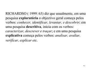 RICHARDSO ( 1999: 63)   diz que usualmente, em uma pesquisa  exploratória  o objectivo geral começa pelos verbos:  conhecer, identificar, levantar, e descobrir ; em uma pesquisa  descritiva , inicia com os verbos:  caracterizar, descrever e traçar ; e em uma pesquisa  explicativa  começa pelos verbos:  analisar, avaliar, verificar, explicar etc . 