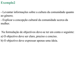 Exemplo2 - Levantar informações sobre a cultura da comunidade quanto ao género; - Explicar a concepção cultural da comunidade acerca da mulher. Na formulação de objectivos deve-se ter em conta o seguinte: a) O objectivo deve ser claro, preciso e conciso. b) O objectivo deve expressar apenas uma ideia. 