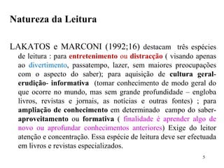 Natureza da Leitura LAKATOS e MARCONI (1992;16)  destacam  três espécies de leitura : para  entretenimento  ou  distracção   ( visando apenas ao  divertimento , passatempo, lazer, sem maiores preocupações com o aspecto do saber); para aquisição de  cultura geral -  erudição -  informativa   (tomar conhecimento de modo geral do que ocorre no mundo, mas sem grande profundidade – engloba livros, revistas e jornais, as notícias e outras fontes) ; para  ampliação de conhecimento  em determinado  campo do saber-  aproveitamento  ou  formativa  (  finalidade é aprender algo de novo ou aprofundar conhecimentos anteriores ) Exige do leitor atenção e concentração. Essa espécie de leitura deve ser efectuada em livros e revistas especializados.  
