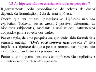 4.3 As hipótese são necessárias em todas as pesquisa ? Rigorosamente, todo procedimento de colecta de dados depende da formulação prévia de uma hipótese. Ocorre que em muitas  pesquisas as hipóteses não são explícitas. Todavia, nestes casos, é possível determinar as hipóteses subjacentes, mediante a análise dos instrumentos adoptados para a colecta dos dados. Por exemplo, de uma pesquisa em que tenha sido formulada a seguinte questão:  “Onde você compra suas roupas  ?” Está implícita a hipótese de que a pessoa compra suas roupas, não as confeccionando em sua própria casa.  Portanto, em algumas pesquisas as hipóteses são implícitas e em outras são formalmente expressas. 
