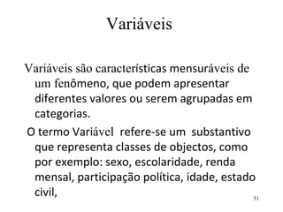 Variáveis Variáveis são caracter ísticas mensur áveis de um fen ômeno, que podem apresentar diferentes valores ou serem agrupadas em categorias.  O termo Vari ável  refere-se um  substantivo que representa classes de objectos, como por exemplo: sexo, escolaridade, renda mensal, participação política, idade, estado civil,  