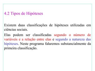 4.2 Tipos de Hipóteses Existem duas classificações de hipóteses utilizadas em ciências sociais. Elas podem ser classificadas  segundo o número de variáveis e a relação entre elas  e  segundo a natureza das hipóteses . Neste programa falaremos substancialmente da primeira classificação. 