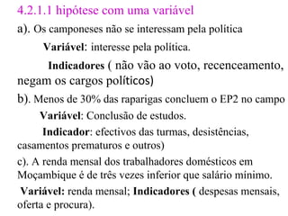 4.2.1.1 hipótese com uma variável a).  Os camponeses não se interessam pela política Variável :  interesse pela política. Indicadores   ( não vão ao voto, recenceamento, negam os cargos pol íticos) b) . Menos de 30% das raparigas concluem o EP2 no campo Variável : Conclusão de estudos. Indicador : efectivos das turmas, desistências, casamentos prematuros e outros) c). A renda mensal dos trabalhadores domésticos em Moçambique é de três vezes inferior que salário mínimo. Variável:  renda mensal;  Indicadores (  despesas mensais, oferta e procura). 
