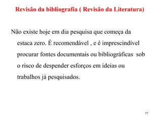Revisão da bibliografia ( Revisão da Literatura) Não existe hoje em dia pesquisa que começa da estaca zero. É recomendável , e é imprescindível  procurar fontes documentais ou bibliográficas  sob o risco de despender esforços em ideias ou trabalhos já pesquisados.  