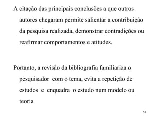 A citação das principais conclusões a que outros autores chegaram permite salientar a contribuição da pesquisa realizada, demonstrar contradições ou reafirmar comportamentos e atitudes. Portanto, a revisão da bibliografia familiariza o pesquisador  com o tema, evita a repetição de estudos  e  enquadra  o estudo num modelo ou teoria 