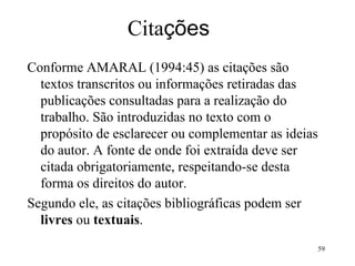 Cita ções Conforme AMARAL (1994:45) as citações são textos transcritos ou informações retiradas das publicações consultadas para a realização do trabalho. São introduzidas no texto com o propósito de esclarecer ou complementar as ideias do autor. A fonte de onde foi extraída deve ser citada obrigatoriamente, respeitando-se desta forma os direitos do autor. Segundo ele, as citações bibliográficas podem ser  livres  ou  textuais .  