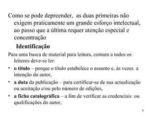 Como se pode depreender,  as duas primeiras não exigem praticamente um grande esforço intelectual, ao passo que a última requer atenção especial e concentração Identificação Para uma busca de material para leitura, comum a todos os leitores deve-se ler: o título  – porque o título estabelece o assunto e, às vezes  a intenção do autor, a data  da publicação – para certificar-se de sua actualização ou aceitação e/ou pelo número de edições, a ficha catalográfica  – a fim de verificar as credenciais  ou qualificações do autor, 
