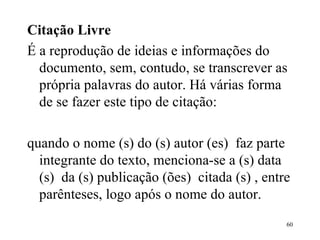Citação Livre É a reprodução de ideias e informações do documento, sem, contudo, se transcrever as própria palavras do autor. Há várias forma de se fazer este tipo de citação:   quando o nome (s) do (s) autor (es)  faz parte integrante do texto, menciona-se a (s) data (s)  da (s) publicação (ões)  citada (s) , entre parênteses, logo após o nome do autor. 
