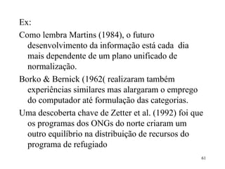 Ex: Como lembra Martins (1984), o futuro desenvolvimento da informação está cada  dia mais dependente de um plano unificado de normalização.  Borko & Bernick (1962( realizaram também experiências similares mas alargaram o emprego do computador até formulação das categorias. Uma descoberta chave de Zetter et al. (1992) foi que os programas dos ONGs do norte criaram um outro equilíbrio na distribuição de recursos do programa de refugiado 