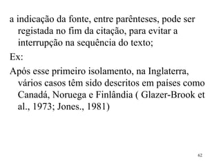 a indicação da fonte, entre parênteses, pode ser registada no fim da citação, para evitar a interrupção na sequência do texto;  Ex: Após esse primeiro isolamento, na Inglaterra, vários casos têm sido descritos em países como Canadá, Noruega e Finlândia ( Glazer-Brook et al., 1973; Jones., 1981) 
