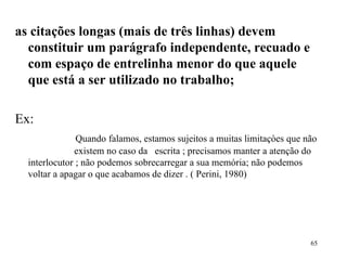 as citações longas (mais de três linhas) devem constituir   um parágrafo independente, recuado e com espaço de entrelinha menor do que aquele que está a ser utilizado no trabalho;    Ex: Quando falamos, estamos sujeitos a muitas limitaçòes que não  existem no caso da  escrita ; precisamos manter a atenção do  interlocutor ; não podemos sobrecarregar a sua memória; não podemos voltar a apagar o que acabamos de dizer . ( Perini, 1980) 