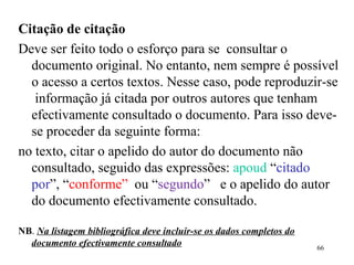 Citação de citação Deve ser feito todo o esforço para se  consultar o documento original. No entanto, nem sempre é possível o acesso a certos textos. Nesse caso, pode reproduzir-se  informação já citada por outros autores que tenham efectivamente consultado o documento. Para isso deve-se proceder da seguinte forma: no texto, citar o apelido do autor do documento não consultado, seguido das expressões:  apoud  “ citado por ”, “ conforme”   ou “ segundo ”  e o apelido do autor do documento efectivamente consultado.  NB .  Na listagem bibliográfica deve incluir-se os dados completos do documento efectivamente consultado 