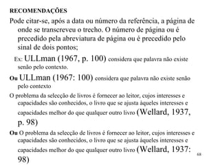 RECOMENDAÇÕES Pode citar-se, após a data ou número da referência, a página de onde se transcreveu o trecho. O número de página ou é precedido pela abreviatura de página ou é precedido pelo sinal de dois pontos; Ex:  ULLman (1967, p. 100)  considera que palavra não existe senão pelo contexto. Ou   ULLman (1967: 100)  considera que palavra não existe senão pelo contexto O problema da selecção de livros é fornecer ao leitor, cujos interesses e capacidades são conhecidos, o livro que se ajusta àqueles interesses e capacidades melhor do que qualquer outro livro  (Wellard, 1937, p. 98) Ou  O problema da selecção de livros é fornecer ao leitor, cujos interesses e capacidades são conhecidos, o livro que se ajusta àqueles interesses e capacidades melhor do que qualquer outro livro  (Wellard, 1937: 98) 