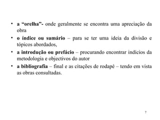 a “orelha”-  onde geralmente se encontra uma apreciação da obra o índice ou sumário  – para se ter uma ideia da divisão e tópicos abordados, a introdução ou prefácio  – procurando encontrar indícios da metodologia e objectivos do autor a bibliografia  – final e as citações de rodapé – tendo em vista as obras consultadas. 