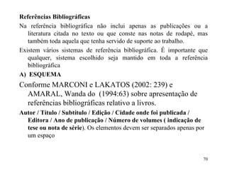 Referências Bibliográficas Na referência bibliográfica não inclui apenas as publicações ou a literatura citada no texto ou que conste nas notas de rodapé, mas também toda aquela que tenha servido de suporte ao trabalho. Existem vários sistemas de referência bibliográfica. É importante que qualquer, sistema escolhido seja mantido em toda a referência bibliográfica A)   ESQUEMA Conforme MARCONI e LAKATOS (2002: 239) e AMARAL, Wanda do  (1994:63) sobre apresentação de referências bibliográficas relativo a livros. Autor / Título / Subtítulo / Edição / Cidade onde foi publicada /  Editora / Ano de publicação / Número de volumes ( indicação de tese ou nota de série ). Os elementos devem ser separados apenas por um espaço 