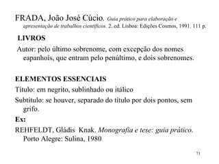 FRADA, João José Cúcio .  Guia prático para elaboração e apresentação de trabalhos científicos.  2..ed. Lisboa: Edições Cosmos, 1991. 111 p. LIVROS Autor: pelo último sobrenome, com excepção dos nomes eapanhoís, que entram pelo penúltimo, e dois sobrenomes.   ELEMENTOS ESSENCIAIS Título: em negrito, sublinhado ou itálico Subtítulo: se houver, separado do título por dois pontos, sem grifo. Ex: REHFELDT, Gládis  Knak.  Monografia e tese: guia prático . Porto Alegre: Sulina, 1980 