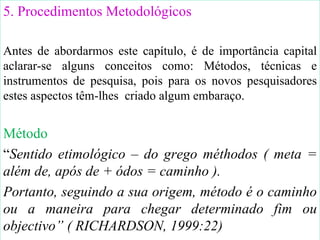 5. Procedimentos Metodológicos Antes de abordarmos este capítulo, é de importância capital aclarar-se alguns conceitos como: Métodos, técnicas e instrumentos de pesquisa ,  pois para os novos pesquisadores estes aspectos têm-lhes  criado algum embaraço. Método  “ Sentido etimológico – do grego méthodos ( meta = além de, após de + ódos = caminho ) . Portanto, seguindo a sua origem, método é o caminho ou a maneira para chegar determinado fim ou objectivo ” ( RICHARDSON, 1999:22) 