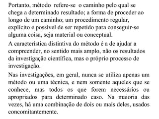 Portanto, método   refere-se  o caminho pelo qual se chega a determinado resultado; a forma de proceder ao longo de um caminho; um procedimento regular, explícito e possível de ser repetido para conseguir-se alguma coisa, seja material ou conceptual. A característica distintiva do método é a de ajudar a compreender, no sentido mais amplo, não os resultados da investigação científica, mas o próprio processo de investigação . Nas investigações, em geral, nunca se utiliza apenas um método ou uma técnica, e nem somente aqueles que se conhece, mas todos os que forem necessários ou apropriados para determinado caso. Na maioria das vezes, há uma combinação de dois ou mais deles, usados concomitantemente . 