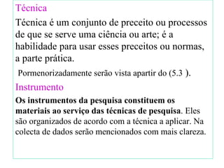 Técnica   Técnica é um conjunto de preceito ou processos de que se serve uma ciência ou arte; é a habilidade para usar esses preceitos ou normas, a parte prática. Pormenorizadamente serão vista apartir do  ( 5.3  ). Instrumento Os instrumentos da pesquisa constituem os materiais ao serviço das técnicas de pesquisa . Eles são organizados de acordo com a técnica a aplicar. Na colecta de dados serão mencionados com mais clareza. 
