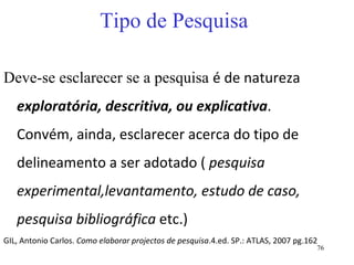 Tipo de Pesquisa Deve-se esclarecer se a pesquisa  é de natureza  exploratória, descritiva, ou explicativa . Convém, ainda, esclarecer acerca do tipo de delineamento a ser adotado (  pesquisa experimental,levantamento, estudo de caso, pesquisa bibliográfica  etc.)  GIL, Antonio Carlos.  Como elaborar projectos de pesquisa .4.ed. SP.: ATLAS, 2007 pg.162 