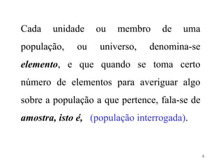 Cada unidade ou membro de uma população, ou universo, denomina-se  elemento , e que quando se toma certo número de elementos para averiguar algo sobre a população a que pertence, fala-se de  amostra, isto é,  (população interrogada) .  