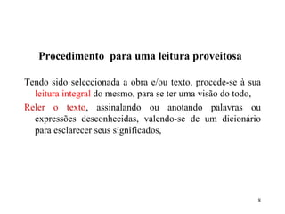 Procedimento  para uma leitura proveitosa Tendo sido seleccionada a obra e/ou texto, procede-se à sua  leitura integral  do mesmo, para se ter uma visão do todo, Reler o texto , assinalando ou anotando palavras ou expressões desconhecidas, valendo-se de um dicionário para esclarecer seus significados, 