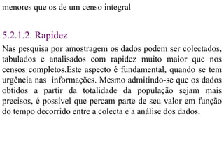 menores que os de um censo integral 5.2.1.2. Rapidez Nas pesquisa por amostragem os dados podem ser colectados, tabulados e analisados com rapidez muito maior que nos censos completos.Este aspecto é fundamental, quando se tem urgência nas  informações. Mesmo admitindo-se que os dados obtidos a partir da totalidade da população sejam mais precisos, é possível que percam parte de seu valor em função do tempo decorrido entre a colecta e a análise dos dados. 