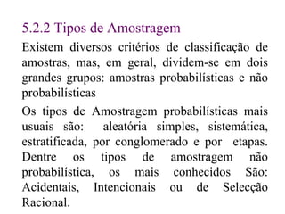 5. 2.2  Tipos de Amostragem Existem diversos critérios de classificação de amostras, mas, em geral, dividem-se em dois grandes grupos: amostras probabilísticas e não probabilísticas Os tipos de Amostragem probabilísticas mais usuais são:  aleatória simples, sistemática, estratificada, por conglomerado e por  etapas. Dentre os tipos de amostragem não probabilística, os mais conhecidos São: Acidentais, Intencionais ou de Selecção Racional. 