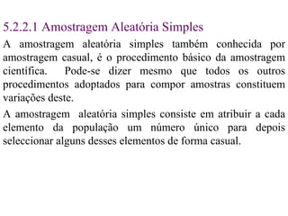 5. 2 . 2.1  Amostragem Aleatória Simples A amostragem aleatória simples   também conhecida por amostragem casual, é o procedimento básico da amostragem científica.  Pode-se dizer mesmo que todos os outros procedimentos adoptados para compor amostras constituem variações deste. A amostragem  aleatória simples consiste em atribuir a cada elemento da população um número único para depois seleccionar alguns desses elementos de forma casual. 