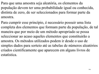 Para que uma amostra seja aleatória, os elementos da população devem ter uma probabilidade igual ou conhecida, distinta de zero, de ser seleccionados para formar parte da amostra . Para cumprir esse princípio, é necessário possuir uma lista completa dos elementos que formam parte da população, de tal maneira que por meio de um método apropriado se possa seleccionar ao acaso aqueles elementos que constituirão a amostra. Os métodos utilizados podem ir desde o uso de simples dados para sorteio até as tabelas de números aleatórios criados cientificamente que aparecem em alguns livros de estatística .  