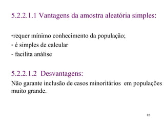 5. 2 . 2 .1 .1  Vantagens da amostra aleatória simples :   requer mínimo conhecimento da população; é simples de calcular facilita análise 5. 2 . 2 . 1.2  Desvantagens: Não garante inclusão de casos minoritários   em populações muito grande . 