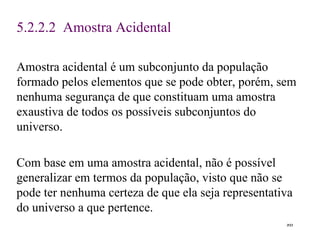 5. 2 .2 .2  Amostra Acidental Amostra acidental é um subconjunto da população formado pelos elementos que se pode obter, porém, sem nenhuma segurança de que constituam uma amostra exaustiva de todos os possíveis subconjuntos do universo. Com base em uma amostra acidental, não é possível generalizar em termos da população, visto que não se pode ter nenhuma certeza de que ela seja representativa do universo a que pertence .  