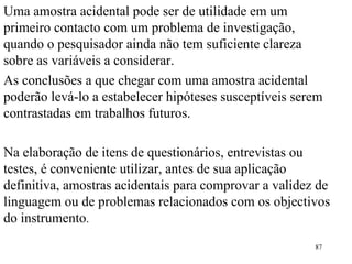 Uma amostra acidental pode ser de utilidade em um primeiro contacto com um problema de investigação, quando o pesquisador ainda não tem suficiente clareza sobre as variáveis a considerar. As conclusões a que chegar com uma amostra acidental poderão levá-lo a estabelecer hipóteses susceptíveis serem contrastadas em trabalhos futuros. Na elaboração de itens de questionários, entrevistas ou testes, é conveniente utilizar, antes de sua aplicação definitiva, amostras acidentais para comprovar a validez de linguagem ou de problemas relacionados com os objectivos do instrumento . 