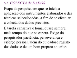 5.3  COLECTA  de  DADOS   E tapa da pesquisa em que se inicia a aplicação dos instrumentos elaborados e das técnicas seleccionadas, a fim de se efectuar a colecta dos dados previstos. É tarefa cansativa e toma, quase sempre, mais tempo do que se espera. Exige do pesquisador paciência, perseverança e esforço pessoal, além do cuidadoso registo dos dados e de um bom preparo anterior . 