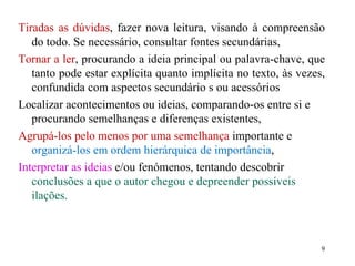 Tiradas as dúvidas , fazer nova leitura, visando à compreensão do todo. Se necessário, consultar fontes secundárias, Tornar a ler , procurando a ideia principal ou palavra-chave, que tanto pode estar explícita quanto implícita no texto, às vezes, confundida com aspectos secundário s ou acessórios  Localizar acontecimentos ou ideias, comparando-os entre si e procurando semelhanças e diferenças existentes, Agrupá-los pelo menos por uma semelhança  importante e  organizá-los em ordem hierárquica de importância , Interpretar as ideias  e/ou fenómenos, tentando descobrir  conclusões a que o autor chegou e depreender possíveis ilações. 