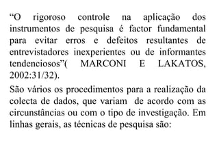 “ O rigoroso controle na aplicação dos instrumentos de pesquisa é factor fundamental para evitar erros e defeitos resultantes de entrevistadores inexperientes ou de informantes tendenciosos”( MARCONI E LAKATOS, 2002:31/32).  São vários os procedimentos para a realização da colecta de dados, que variam  de acordo com as circunstâncias ou com o tipo de investigação. Em linhas gerais, as técnicas de pesquisa são: 