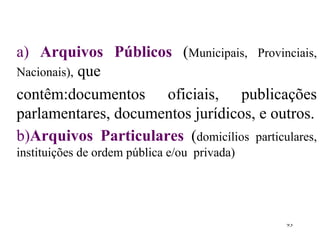 a)  Arquivos Públicos   ( Municipais, Provinciais, Nacionais),  que contêm:documentos oficiais, publicações parlamentares, documentos jurídicos, e outros . b) Arquivos   Particulares   ( domicílios particulares, instituições de ordem pública e/ou  privada) 