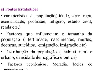 c)  Fontes Estatísticos característica da população( idade, sexo, raça, escolaridade, profissão, religião, estado civil, renda etc.) Factores que influenciam o tamanho da população ( fertilidade, nascimentos, mortes, doenças, suicídios,  emigração, imigração, etc) Distribuição da população ( habitat rural e urbano, densidade demográfica e outros) Factores económicos, Moradia, Meios de comunicação etc. 