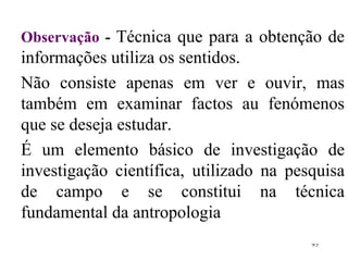 Observação  -  Técnica que para a obtenção de informações utiliza os sentidos.  Não consiste apenas em ver e ouvir, mas também em examinar factos au fenómenos que se deseja estudar. É um elemento básico de investigação de investigação científica, utilizado na pesquisa de campo e se constitui na técnica fundamental da antropologia 