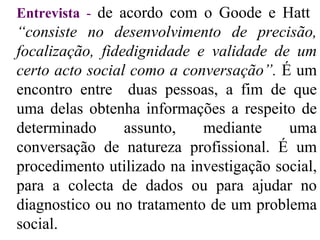 Entrevista  -   de acordo com o Goode e Hatt  “consiste no desenvolvimento de precisão, focalização, fidedignidade e validade de um certo acto social como a conversação”.  É um encontro entre  duas pessoas, a fim de que uma delas obtenha informações a respeito de determinado assunto, mediante uma conversação de natureza profissional. É um procedimento utilizado na investigação social, para a colecta de dados ou para ajudar no diagnostico ou no tratamento de um problema social.  