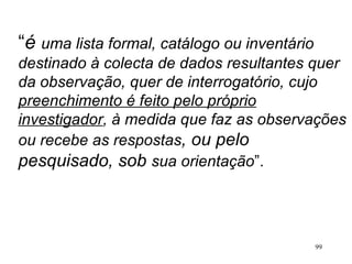 “ é  uma lista formal, catálogo ou inventário destinado à colecta de dados resultantes quer da observação, quer de interrogatório, cujo  preenchimento é feito pelo próprio investigador , à medida que faz as observações ou recebe as respostas , ou pelo pesquisado, sob  sua orientação ”. 