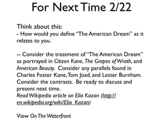 For Next Time 2/22
Think about this:
- How would you deﬁne “The American Dream” as it
relates to you.

-- Consider the treatment of “The American Dream”
as portrayed in Citizen Kane, The Grapes of Wrath, and
American Beauty. Consider any parallels found in
Charles Foster Kane, Tom Joad, and Lester Burnham.
Consider the contrasts. Be ready to discuss and
present next time.
Read Wikipedia article on Elia Kazan (http://
en.wikipedia.org/wiki/Elia_Kazan)

View On The Waterfront
 