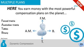 MULTIPLE PLANS 
HERE You earn money with the most powerful 
compensation plans on the planet... 
B. 
F.M. 
Forced Matrix 
Australian Matrix 
Dynamic Compression 
And more: 
15 
Tables 
Binary 
T. 
A.M. 
 
