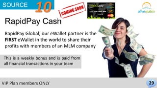 RapidPay Cash 
29 
SOURCE 10 
RapidPay Global, our eWallet partner is the 
FIRST eWallet in the world to share their 
profits with members of an MLM company 
This is a weekly bonus and is paid from 
all financial transactions in your team 
VIP Plan members ONLY 
 