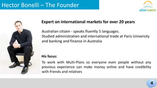 Hector Bonelli – The Founder 
Expert on international markets for over 20 years 
4 
Australian citizen - speaks fluently 5 languages. 
Studied administration and international trade at Paris University 
and banking and finance in Australia 
His focus: 
To work with Multi-Plans so everyone even people without any 
previous experience can make money online and have credibility 
with friends and relatives 
 