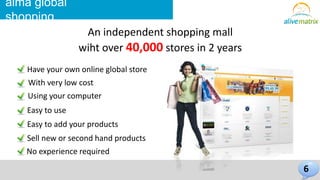 Have your own online global store 
With very low cost 
Using your computer 
Easy to use 
Easy to add your products 
Sell new or second hand products 
No experience required 
6 
alma global 
shopping 
An independent shopping mall 
wiht over 40,000 stores in 2 years 
 