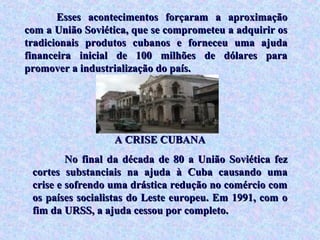 Esses acontecimentos forçaram a aproximação
com a União Soviética, que se comprometeu a adquirir os
tradicionais produtos cubanos e forneceu uma ajuda
financeira inicial de 100 milhões de dólares para
promover a industrialização do país.




                  A CRISE CUBANA
         No final da década de 80 a União Soviética fez
 cortes substanciais na ajuda à Cuba causando uma
 crise e sofrendo uma drástica redução no comércio com
 os países socialistas do Leste europeu. Em 1991, com o
 fim da URSS, a ajuda cessou por completo.
 