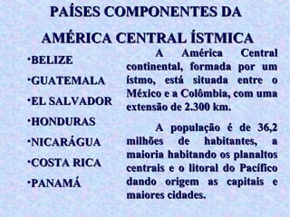 PAÍSES COMPONENTES DA
  AMÉRICA CENTRAL ÍSTMICA
                     A    América    Central
•BELIZE
               continental, formada por um
•GUATEMALA     ístmo, está situada entre o
               México e a Colômbia, com uma
•EL SALVADOR
               extensão de 2.300 km.
•HONDURAS
                     A população é de 36,2
•NICARÁGUA     milhões de habitantes, a
               maioria habitando os planaltos
•COSTA RICA
               centrais e o litoral do Pacífico
•PANAMÁ        dando origem as capitais e
               maiores cidades.
 